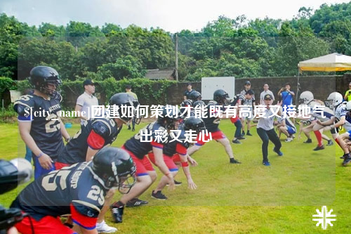 德阳团建如何策划才能既有高度又接地气出彩又走心