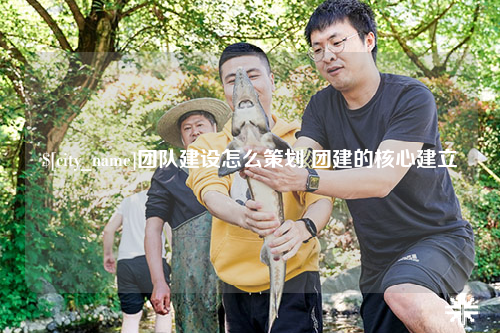 德阳团队建设怎么策划 团建的核心建立